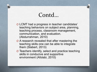 Contd…
O LCMT had a progress in teacher candidates’
teaching behaviors on subject area, planning,
teaching process, classroom management,
communication, and evaluation.
(Abdurrahman, 2010)
O A research revealed that after mastering the
teaching skills one can be able to integrate
them (Slabert, 2013)
O Teachers identify, select and practice teaching
skills in conducive and supportive
environment (Afolabi, 2010)
 