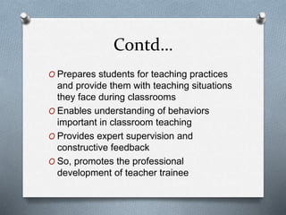 Contd…
O Prepares students for teaching practices
and provide them with teaching situations
they face during classrooms
O Enables understanding of behaviors
important in classroom teaching
O Provides expert supervision and
constructive feedback
O So, promotes the professional
development of teacher trainee
 