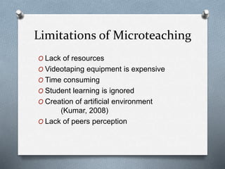 Limitations of Microteaching
O Lack of resources
O Videotaping equipment is expensive
O Time consuming
O Student learning is ignored
O Creation of artificial environment
(Kumar, 2008)
O Lack of peers perception
 
