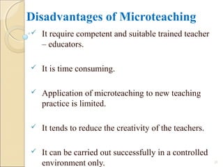 Disadvantages of Microteaching
 It require competent and suitable trained teacher
– educators.
 It is time consuming.
 Application of microteaching to new teaching
practice is limited.
 It tends to reduce the creativity of the teachers.
 It can be carried out successfully in a controlled
environment only. 23
 