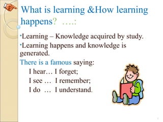 What is learning &How learning
happens? ….:
•Learning – Knowledge acquired by study.
•Learning happens and knowledge is
generated.
There is a famous saying:
I hear… I forget;
I see … I remember;
I do … I understand.
3
 