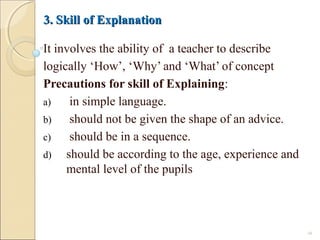 3. Skill of Explanation3. Skill of Explanation
It involves the ability of a teacher to describe
logically ‘How’, ‘Why’ and ‘What’ of concept
Precautions for skill of Explaining:
a) in simple language.
b) should not be given the shape of an advice.
c) should be in a sequence.
d) should be according to the age, experience and
mental level of the pupils
16
 