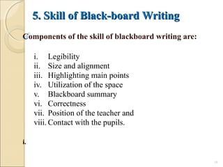 5. Skill of Black-board Writing5. Skill of Black-board Writing
Components of the skill of blackboard writing are:
i. Legibility
ii. Size and alignment
iii. Highlighting main points
iv. Utilization of the space
v. Blackboard summary
vi. Correctness
vii. Position of the teacher and
viii. Contact with the pupils.
i.
18
 