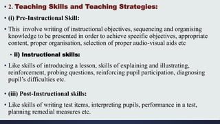 ▪ 2. Teaching Skills and Teaching Strategies:
▪ (i) Pre-Instructional Skill:
▪ This involve writing of instructional objectives, sequencing and organising
knowledge to be presented in order to achieve specific objectives, appropriate
content, proper organisation, selection of proper audio-visual aids etc
▪ ii) Instructional skills:
▪ Like skills of introducing a lesson, skills of explaining and illustrating,
reinforcement, probing questions, reinforcing pupil participation, diagnosing
pupil’s difficulties etc.
▪ (iii) Post-Instructional skills:
▪ Like skills of writing test items, interpreting pupils, performance in a test,
planning remedial measures etc.
 
