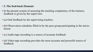 ▪ 3. The feed-back Element:
▪ In the present system of assessing the teaching competency of the trainees,
feedback is given by the supervisor.
▪ (a) Oral feedback by the supervising teachers.
▪ (b) Observation schedules filled in by the peer group participating in the micro-
lesson
▪ (c) Audio-tape recording is a source of accurate feedback.
▪ (d) Video-tape recording provides the most accurate and powerful source of
feedback.
 