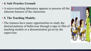 ▪ 4. Safe Practice Ground:
▪ A micro-teaching laboratory appears to possess all the
inherent features of the classroom.
▪ 5. The Teaching Models:
▪ The trainees have many opportunities to study the
desired patterns of behaviour through a tape or film of
teaching models or a demonstration given by the
supervisor.
 
