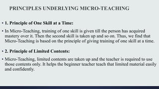 PRINCIPLES UNDERLYING MICRO-TEACHING
▪ 1. Principle of One Skill at a Time:
▪ In Micro-Teaching, training of one skill is given till the person has acquired
mastery over it. Then the second skill is taken up and so on. Thus, we find that
Micro-Teaching is based on the principle of giving training of one skill at a time.
▪ 2. Principle of Limited Contents:
▪ Micro-Teaching, limited contents are taken up and the teacher is required to use
those contents only. It helps the beginner teacher teach that limited material easily
and confidently.
 