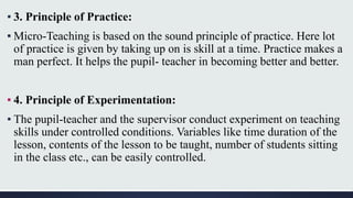 ▪ 3. Principle of Practice:
▪ Micro-Teaching is based on the sound principle of practice. Here lot
of practice is given by taking up on is skill at a time. Practice makes a
man perfect. It helps the pupil- teacher in becoming better and better.
▪ 4. Principle of Experimentation:
▪ The pupil-teacher and the supervisor conduct experiment on teaching
skills under controlled conditions. Variables like time duration of the
lesson, contents of the lesson to be taught, number of students sitting
in the class etc., can be easily controlled.
 