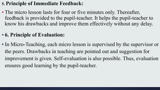 5. Principle of Immediate Feedback:
▪ The micro lesson lasts for four or five minutes only. Thereafter,
feedback is provided to the pupil-teacher. It helps the pupil-teacher to
know his drawbacks and improve them effectively without any delay.
▪ 6. Principle of Evaluation:
▪ In Micro-Teaching, each micro lesson is supervised by the supervisor or
the peers. Drawbacks in teaching are pointed out and suggestion for
improvement is given. Self-evaluation is also possible. Thus, evaluation
ensures good learning by the pupil-teacher.
 