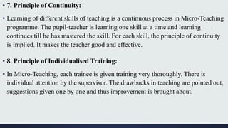 ▪ 7. Principle of Continuity:
▪ Learning of different skills of teaching is a continuous process in Micro-Teaching
programme. The pupil-teacher is learning one skill at a time and learning
continues till he has mastered the skill. For each skill, the principle of continuity
is implied. It makes the teacher good and effective.
▪ 8. Principle of Individualised Training:
▪ In Micro-Teaching, each trainee is given training very thoroughly. There is
individual attention by the supervisor. The drawbacks in teaching are pointed out,
suggestions given one by one and thus improvement is brought about.
 