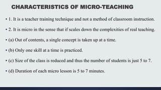 CHARACTERISTICS OF MICRO-TEACHING
▪ 1. It is a teacher training technique and not a method of classroom instruction.
▪ 2. It is micro in the sense that if scales down the complexities of real teaching.
▪ (a) Out of contents, a single concept is taken up at a time.
▪ (b) Only one skill at a time is practiced.
▪ (c) Size of the class is reduced and thus the number of students is just 5 to 7.
▪ (d) Duration of each micro lesson is 5 to 7 minutes.
 