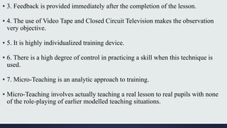▪ 3. Feedback is provided immediately after the completion of the lesson.
▪ 4. The use of Video Tape and Closed Circuit Television makes the observation
very objective.
▪ 5. It is highly individualized training device.
▪ 6. There is a high degree of control in practicing a skill when this technique is
used.
▪ 7. Micro-Teaching is an analytic approach to training.
▪ Micro-Teaching involves actually teaching a real lesson to real pupils with none
of the role-playing of earlier modelled teaching situations.
 