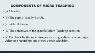 COMPONENTS OF MICRO-TEACHING
▪ (i) A teacher,
▪ (ii) The pupils (usually 4 or 5),
▪ (iii) A brief lesson,
▪ (iv)The objectives of the specific Micro-Teaching occasion,
▪ (v) Feedback by the supervisor, or by using audio tape recordings,
video tape recordings and closed circuit television.
 