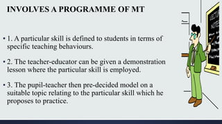 INVOLVES A PROGRAMME OF MT
▪ 1. A particular skill is defined to students in terms of
specific teaching behaviours.
▪ 2. The teacher-educator can be given a demonstration
lesson where the particular skill is employed.
▪ 3. The pupil-teacher then pre-decided model on a
suitable topic relating to the particular skill which he
proposes to practice.
 