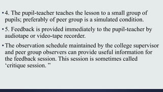 ▪4. The pupil-teacher teaches the lesson to a small group of
pupils; preferably of peer group is a simulated condition.
▪5. Feedback is provided immediately to the pupil-teacher by
audiotape or video-tape recorder.
▪The observation schedule maintained by the college supervisor
and peer group observers can provide useful information for
the feedback session. This session is sometimes called
‘critique session. ”
 