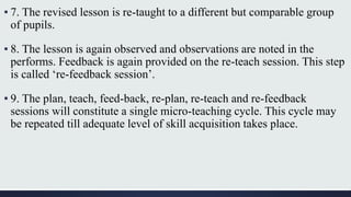 ▪ 7. The revised lesson is re-taught to a different but comparable group
of pupils.
▪ 8. The lesson is again observed and observations are noted in the
performs. Feedback is again provided on the re-teach session. This step
is called ‘re-feedback session’.
▪ 9. The plan, teach, feed-back, re-plan, re-teach and re-feedback
sessions will constitute a single micro-teaching cycle. This cycle may
be repeated till adequate level of skill acquisition takes place.
 