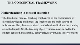 THE CONCEPTUAL FRAMEWORK
Microteaching in medical education
▪ The traditional medical teaching emphasizes on the transmission of
factual knowledge and hence, the teachers are the main source of
information. But, the conventional methods of medical teacher training
are not adequate. So, the teaching objectives have now shifted to the
student centered, measurable, achievable, relevant, and timely concept.
 
