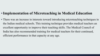 ▪Implementation of Microteaching in Medical Education
▪ There was an increase in interests toward introducing microteaching techniques in
the Indian medical schools. This training technique provides medical teachers an
excellent opportunity to improve their teaching skills. The Medical Council of
India has also recommended training for medical teachers for their continued,
efficient performance in that capacity at any age.
 