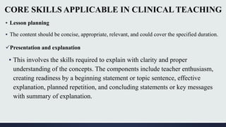CORE SKILLS APPLICABLE IN CLINICAL TEACHING
▪ Lesson planning
▪ The content should be concise, appropriate, relevant, and could cover the specified duration.
Presentation and explanation
▪ This involves the skills required to explain with clarity and proper
understanding of the concepts. The components include teacher enthusiasm,
creating readiness by a beginning statement or topic sentence, effective
explanation, planned repetition, and concluding statements or key messages
with summary of explanation.
 