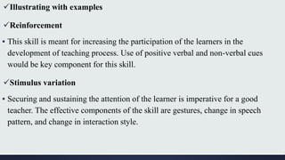 Illustrating with examples
Reinforcement
▪ This skill is meant for increasing the participation of the learners in the
development of teaching process. Use of positive verbal and non-verbal cues
would be key component for this skill.
Stimulus variation
▪ Securing and sustaining the attention of the learner is imperative for a good
teacher. The effective components of the skill are gestures, change in speech
pattern, and change in interaction style.
 