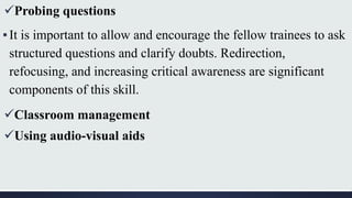 Probing questions
▪It is important to allow and encourage the fellow trainees to ask
structured questions and clarify doubts. Redirection,
refocusing, and increasing critical awareness are significant
components of this skill.
Classroom management
Using audio-visual aids
 