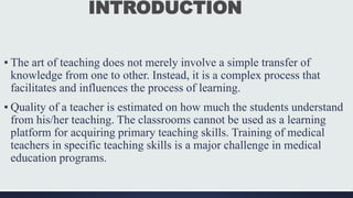 INTRODUCTION
▪ The art of teaching does not merely involve a simple transfer of
knowledge from one to other. Instead, it is a complex process that
facilitates and influences the process of learning.
▪ Quality of a teacher is estimated on how much the students understand
from his/her teaching. The classrooms cannot be used as a learning
platform for acquiring primary teaching skills. Training of medical
teachers in specific teaching skills is a major challenge in medical
education programs.
 