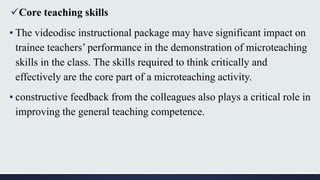 Core teaching skills
▪ The videodisc instructional package may have significant impact on
trainee teachers’ performance in the demonstration of microteaching
skills in the class. The skills required to think critically and
effectively are the core part of a microteaching activity.
▪ constructive feedback from the colleagues also plays a critical role in
improving the general teaching competence.
 