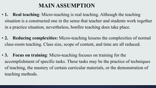 MAIN ASSUMPTION
▪ 1. Real teaching: Micro-teaching is real teaching. Although the teaching
situation is a constructed one in the sense that teacher and students work together
in a practice situation, nevertheless, bonfire teaching does take place.
▪ 2. Reducing complexities: Micro-teaching lessens the complexities of normal
class-room teaching. Class size, scope of content, and time are all reduced.
▪ 3. Focus on training: Micro-teaching focuses on training for the
accomplishment of specific tasks. These tasks may be the practice of techniques
of teaching, the mastery of certain curricular materials, or the demonstration of
teaching methods.
 