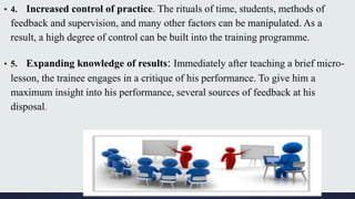 ▪ 4. Increased control of practice. The rituals of time, students, methods of
feedback and supervision, and many other factors can be manipulated. As a
result, a high degree of control can be built into the training programme.
▪ 5. Expanding knowledge of results: Immediately after teaching a brief micro-
lesson, the trainee engages in a critique of his performance. To give him a
maximum insight into his performance, several sources of feedback at his
disposal.
 