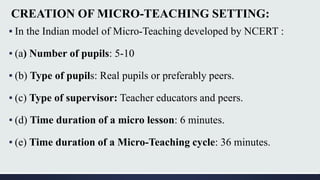 CREATION OF MICRO-TEACHING SETTING:
▪ In the Indian model of Micro-Teaching developed by NCERT :
▪ (a) Number of pupils: 5-10
▪ (b) Type of pupils: Real pupils or preferably peers.
▪ (c) Type of supervisor: Teacher educators and peers.
▪ (d) Time duration of a micro lesson: 6 minutes.
▪ (e) Time duration of a Micro-Teaching cycle: 36 minutes.
 