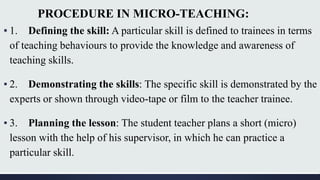 PROCEDURE IN MICRO-TEACHING:
▪ 1. Defining the skill: A particular skill is defined to trainees in terms
of teaching behaviours to provide the knowledge and awareness of
teaching skills.
▪ 2. Demonstrating the skills: The specific skill is demonstrated by the
experts or shown through video-tape or film to the teacher trainee.
▪ 3. Planning the lesson: The student teacher plans a short (micro)
lesson with the help of his supervisor, in which he can practice a
particular skill.
 