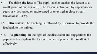 ▪ 4. Teaching the lesson: The pupil-teacher teaches the lesson to a
small group of pupils (5-10). The lesson is observed by supervisor or
peers or video-taped or audio-taped or televised at close circuit
television (CCTV).
▪ 5. Discussion: The teaching is followed by discussion to provide the
feedback to the trainee.
▪ 6. Re-planning: In the light of the discussion and suggestions the
pupil-teacher re-plans the lesson in order to practice the small skill
effectively.
 
