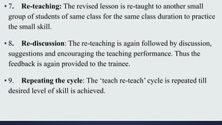 ▪ 7. Re-teaching: The revised lesson is re-taught to another small
group of students of same class for the same class duration to practice
the small skill.
▪ 8. Re-discussion: The re-teaching is again followed by discussion,
suggestions and encouraging the teaching performance. Thus the
feedback is again provided to the trainee.
▪ 9. Repeating the cycle: The ‘teach re-teach’ cycle is repeated till
desired level of skill is achieved.
 