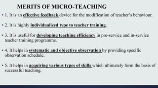 MERITS OF MICRO-TEACHING
▪ 1. It is an effective feedback device for the modification of teacher’s behaviour.
▪ 2. It is highly individualized type to teacher training.
▪ 3. It is useful for developing teaching efficiency in pre-service and in-service
teacher training programme.
▪ 4. It helps in systematic and objective observation by providing specific
observation schedule.
▪ 5. It helps in acquiring various types of skills which ultimately form the basis of
successful teaching.
 