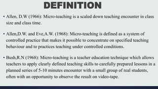 DEFINITION
▪ Allen, D.W (1966): Micro-teaching is a scaled down teaching encounter in class
size and class time.
▪ Allen,D.W. and Eve,A.W. (1968): Micro-teaching is defined as a system of
controlled practice that makes it possible to concentrate on specified teaching
behaviour and to practices teaching under controlled conditions.
▪ Bush,R.N (1968): Micro-teaching is a teacher education technique which allows
teachers to apply clearly defined teaching skills to carefully prepared lessons in a
planned series of 5-10 minutes encounter with a small group of real students,
often with an opportunity to observe the result on video-tape.
 