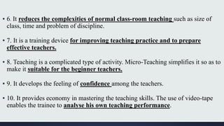 ▪ 6. It reduces the complexities of normal class-room teaching such as size of
class, time and problem of discipline.
▪ 7. It is a training device for improving teaching practice and to prepare
effective teachers.
▪ 8. Teaching is a complicated type of activity. Micro-Teaching simplifies it so as to
make it suitable for the beginner teachers.
▪ 9. It develops the feeling of confidence among the teachers.
▪ 10. It provides economy in mastering the teaching skills. The use of video-tape
enables the trainee to analyse his own teaching performance.
 