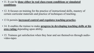 ▪ 11. It can be done either in real class-room conditions or simulated
conditions.
▪ 12. It focuses on training for the practice of instructional skills, mastery of
certain curricular materials and practice of techniques of teaching.
▪ 13 It permits increased control and regulates teaching practice.
▪ 14. It enables the trainee to make progress in developing teaching skills at his
own rating depending upon ability.
▪ 15. Trainees get satisfaction when they hear and see themselves through audio-
video-tapes
 