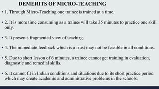 DEMERITS OF MICRO-TEACHING
▪ 1. Through Micro-Teaching one trainee is trained at a time.
▪ 2. It is more time consuming as a trainee will take 35 minutes to practice one skill
only.
▪ 3. It presents fragmented view of teaching.
▪ 4. The immediate feedback which is a must may not be feasible in all conditions.
▪ 5. Due to short lesson of 6 minutes, a trainee cannot get training in evaluation,
diagnostic and remedial skills.
▪ 6. It cannot fit in Indian conditions and situations due to its short practice period
which may create academic and administrative problems in the schools.
 