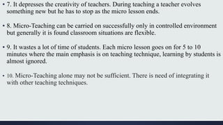 ▪ 7. It depresses the creativity of teachers. During teaching a teacher evolves
something new but he has to stop as the micro lesson ends.
▪ 8. Micro-Teaching can be carried on successfully only in controlled environment
but generally it is found classroom situations are flexible.
▪ 9. It wastes a lot of time of students. Each micro lesson goes on for 5 to 10
minutes where the main emphasis is on teaching technique, learning by students is
almost ignored.
▪ 10. Micro-Teaching alone may not be sufficient. There is need of integrating it
with other teaching techniques.
 
