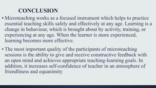 CONCLUSION
▪ Microteaching works as a focused instrument which helps to practice
essential teaching skills safely and effectively at any age. Learning is a
change in behaviour, which is brought about by activity, training, or
experiencing at any age. When the learner is more experienced,
learning becomes more effective.
▪ The most important quality of the participants of microteaching
sessions is the ability to give and receive constructive feedback with
an open mind and achieves appropriate teaching-learning goals. In
addition, it increases self-confidence of teacher in an atmosphere of
friendliness and equanimity
 