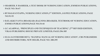 SHABEER. P. BASHEER, A TEXT BOOK OF NURSING EDUCATION, EMMESS PUBLICATIONS,
PAGE NO: 56-67
BT BASAVANTAPPA, NURSING EDUCATION,1ST EDITION, JAYPEE PUBLICATIONS, PAGE
NO:91-93
D.ELAKKUVANNA BHASKARA RAJ,NIMA BHASKER, TEXTBOOK OF NURSING EDUCATION,
EMMES PUBLICATIONS,PAGE NO:34-44
J.C AGARWAL, ‘PRINCIPLES AND TECHNIQUES OF TEACHING’ ,2ND REVISED EDITION,
VIKAS PUBLISHING HOUSE PRIVATE LIMITED, PAGE:296-305
ELSA SANTHOMBI DEVI, ‘MANIPAL MANUAL OF NURSING EDUCATION’, CBS PUBLISHERS
AND DISTRIBUTORS, NEW DELHI, PAGE NO: 288-295
 