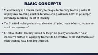 BASIC CONCEPTS
▪ Microteaching is a teacher training technique for learning teaching skills. It
employs real teaching situation for developing skills and helps to get deeper
knowledge regarding the art of teaching.
▪ The Stanford technique involved the steps of “plan, teach, observe, re-plan, re-
teach and re-observe”
▪ Effective student teaching should be the prime quality of a teacher. As an
innovative method of equipping teachers to be effective, skills and practices of
microteaching have been implemented.
 