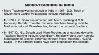 MICRO-TEACHING IN INDIA
▪ Micro-Teaching was introduced in India in 1967 - D.D. Tiwari of
Government Central Pedagogical Institute, Allahabad.
▪ In 1970, G.B. Shaw experimented with Micro-Teaching at M.S.
University, Baroda. Then the Technical Teachers Training Institute,
Madras introduced Micro-Teaching to train the technical teachers.
▪ In 1947, Dr. N.L. Dosajh used Micro-Teaching as a teaching device in
Teachers Training Institute, Chandigarh. He also wrote a book namely:
Modification of Teacher Behaviour through Micro- Teaching’. NCERT,
SCERT, in the different states have been propagation this concept.
 