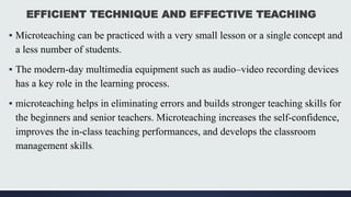 EFFICIENT TECHNIQUE AND EFFECTIVE TEACHING
▪ Microteaching can be practiced with a very small lesson or a single concept and
a less number of students.
▪ The modern-day multimedia equipment such as audio–video recording devices
has a key role in the learning process.
▪ microteaching helps in eliminating errors and builds stronger teaching skills for
the beginners and senior teachers. Microteaching increases the self-confidence,
improves the in-class teaching performances, and develops the classroom
management skills.
 
