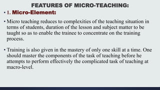 FEATURES OF MICRO-TEACHING:
▪ 1. Micro-Element:
▪ Micro teaching reduces to complexities of the teaching situation in
terms of students, duration of the lesson and subject matter to be
taught so as to enable the trainee to concentrate on the training
process.
▪ Training is also given in the mastery of only one skill at a time. One
should master the components of the task of teaching before he
attempts to perform effectively the complicated task of teaching at
macro-level.
 