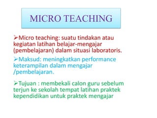 MICRO TEACHING
Micro teaching: suatu tindakan atau
kegiatan latihan belajar-mengajar
(pembelajaran) dalam situasi laboratoris.
Maksud: meningkatkan performance
keterampilan dalam mengajar
/pembelajaran.
Tujuan : membekali calon guru sebelum
terjun ke sekolah tempat latihan praktek
kependidikan untuk praktek mengajar
 