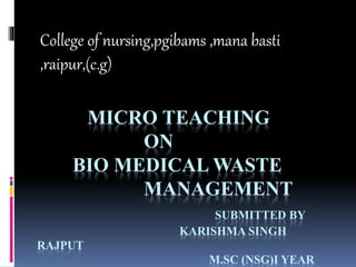 MICRO TEACHING
ON
BIO MEDICAL WASTE
MANAGEMENT
SUBMITTED BY
KARISHMA SINGH
RAJPUT
M.SC (NSG)I YEAR
College of nursing,pgibams ,mana basti
,raipur,(c.g)
 