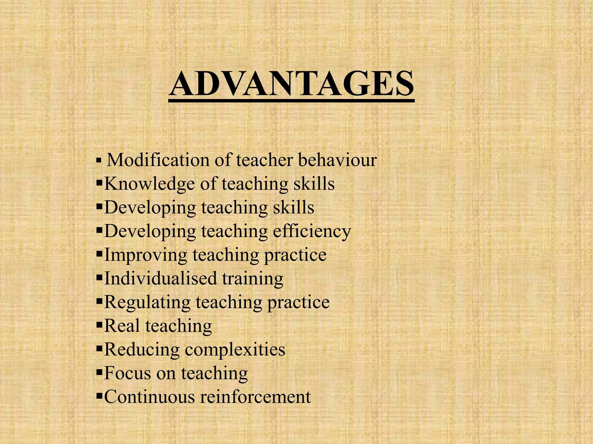 ADVANTAGES
 Modification of teacher behaviour
Knowledge of teaching skills
Developing teaching skills
Developing teaching efficiency
Improving teaching practice
Individualised training
Regulating teaching practice
Real teaching
Reducing complexities
Focus on teaching
Continuous reinforcement
 