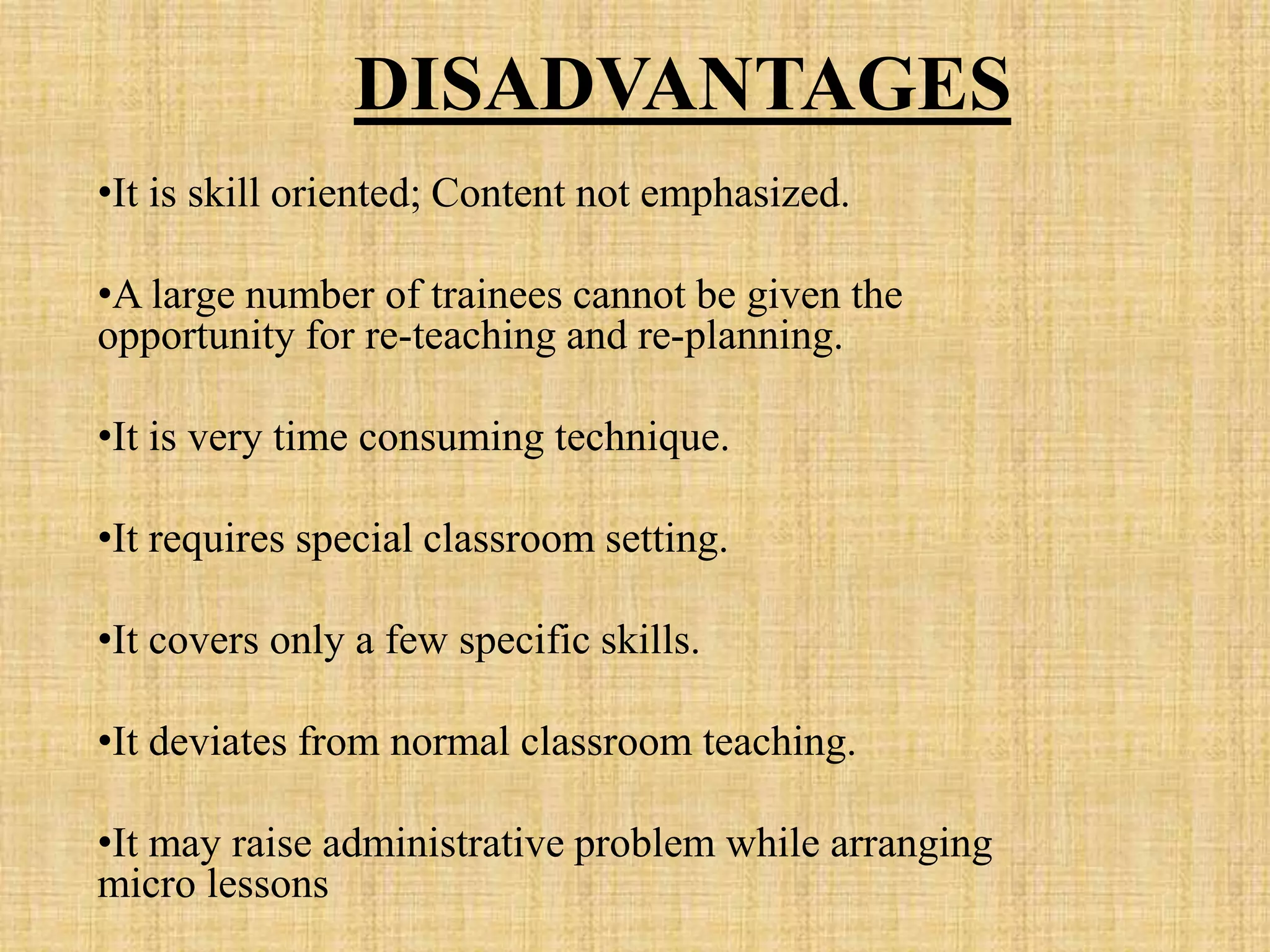 DISADVANTAGES
•It is skill oriented; Content not emphasized.
•A large number of trainees cannot be given the
opportunity for re-teaching and re-planning.
•It is very time consuming technique.
•It requires special classroom setting.
•It covers only a few specific skills.
•It deviates from normal classroom teaching.
•It may raise administrative problem while arranging
micro lessons
 