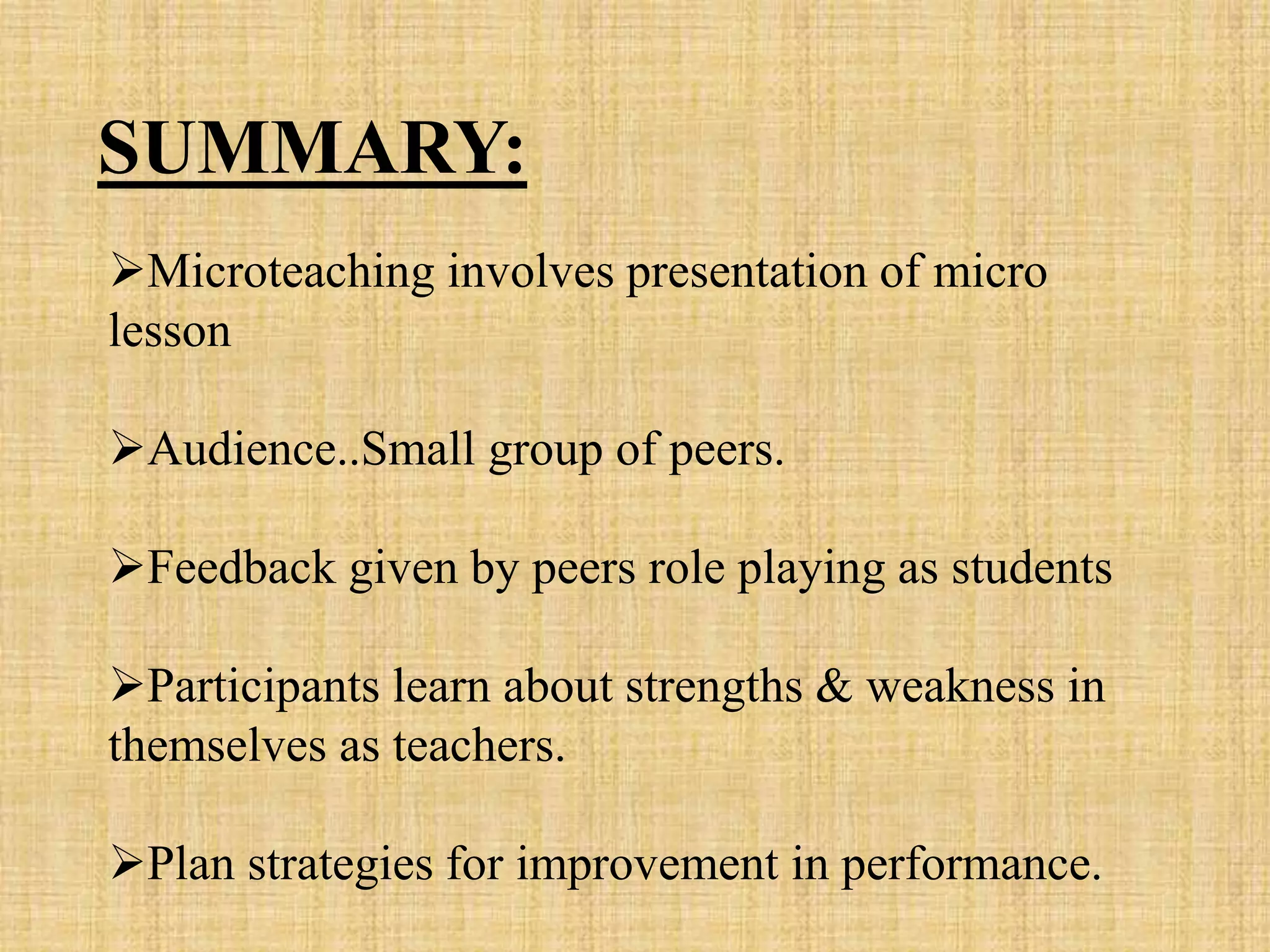 Microteaching involves presentation of micro
lesson
Audience..Small group of peers.
Feedback given by peers role playing as students
Participants learn about strengths & weakness in
themselves as teachers.
Plan strategies for improvement in performance.
SUMMARY:
 
